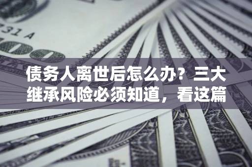 武汉债务人离世后怎么办？三大继承风险必须知道，看这篇就够了